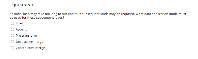 QUESTION 3
An initial load may take too long to run and thus subsequent loads may be required. What data application mode must
be used for these subsequent loads?
O Load
Append
Pre-transform
Destructive merge
Constructive merge
