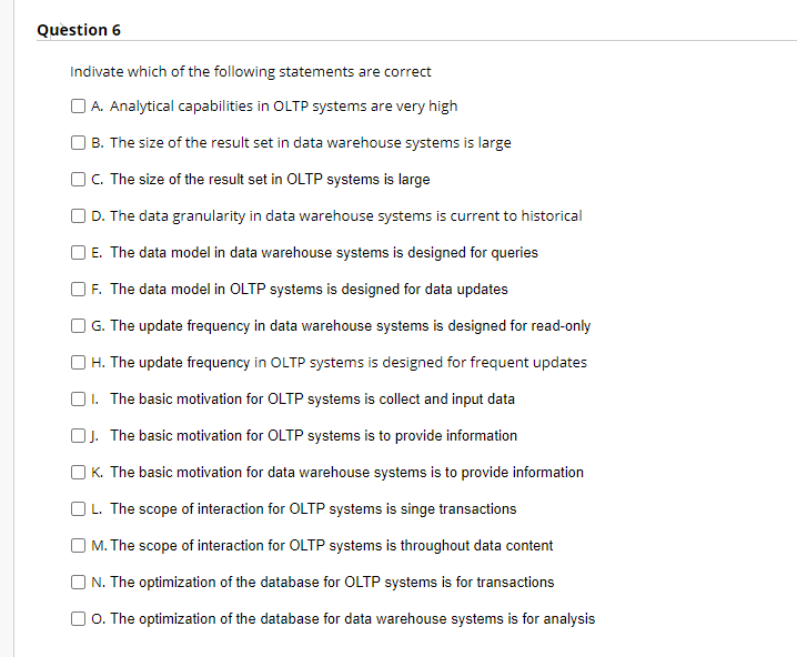 Question 6
Indivate which of the following statements are correct
O A. Analytical capabilities in OLTP systems are very high
B. The size of the result set in data warehouse systems is large
O. The size of the result set in OLTP systems is large
O D. The data granularity in data warehouse systems is current to historical
E. The data model in data warehouse systems is designed for queries
| F. The data model in OLTP systems is designed for data updates
O G. The update frequency in data warehouse systems is designed for read-only
H. The update frequency in OLTP systems is designed for frequent updates
O1. The basic motivation for OLTP systems is collect and input data
OJ. The basic motivation for OLTP systems is to provide information
O K. The basic motivation for data warehouse systems is to provide information
OL. The scope of interaction for OLTP systems is singe transactions
| M. The scope of interaction for OLTP systems is throughout data content
N. The optimization of the database for OLTP systems is for transactions
O O. The optimization of the database for data warehouse systems is for analysis
