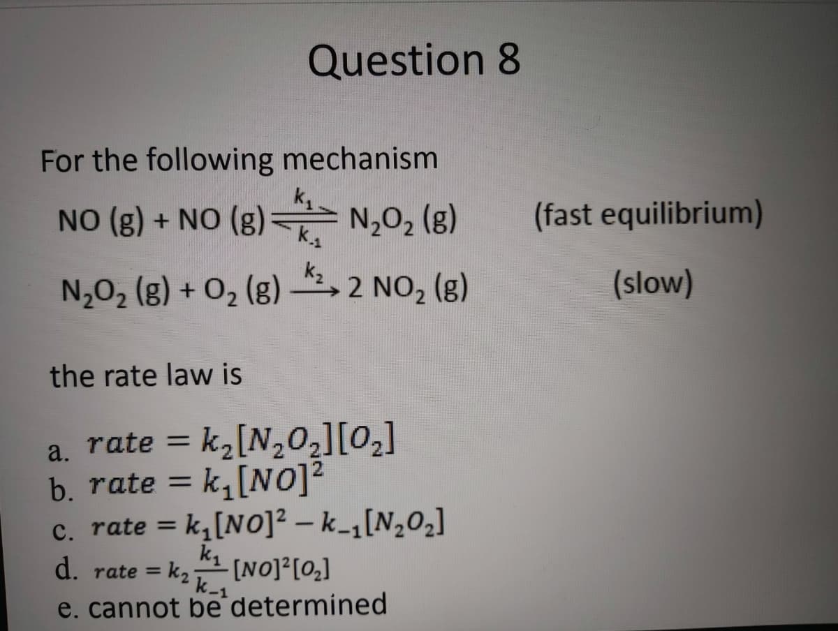 Question 8
For the following mechanism
NO (8) + NO (B)는 N,02 (8)
N,O2 (g)
(fast equilibrium)
NJO2 (B) + O2 (g) 스2 NO2 (8)
2 NO2 (g)
(slow)
the rate law is
a. rate = k,[N,02][0,]
b. rate = k,[NO]²
c. rate = k,[NO]² – k_1[N,02]
%3D
d. rate = K2 k-1
[NO]?[0,]
e. cannot be determined
