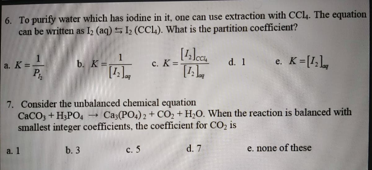 6. To purify water which has iodine in it, one can use extraction with CCI4. The equation
can be written as I2 (aq) S I2 (CCL). What is the partition coefficient?
1
b. K =.
K=[1,L,
a. K =
с. К3.
d. 1
%3D
е.
7. Consider the unbalanced chemical equation
CaCO; + H3PO4
smallest integer coefficients, the coefficient for CO, is
Ca3(PO4) 2 + CO2 + H2O. When the reaction is balanced with
a. 1
b. 3
с. 5
d. 7
e. none of these
