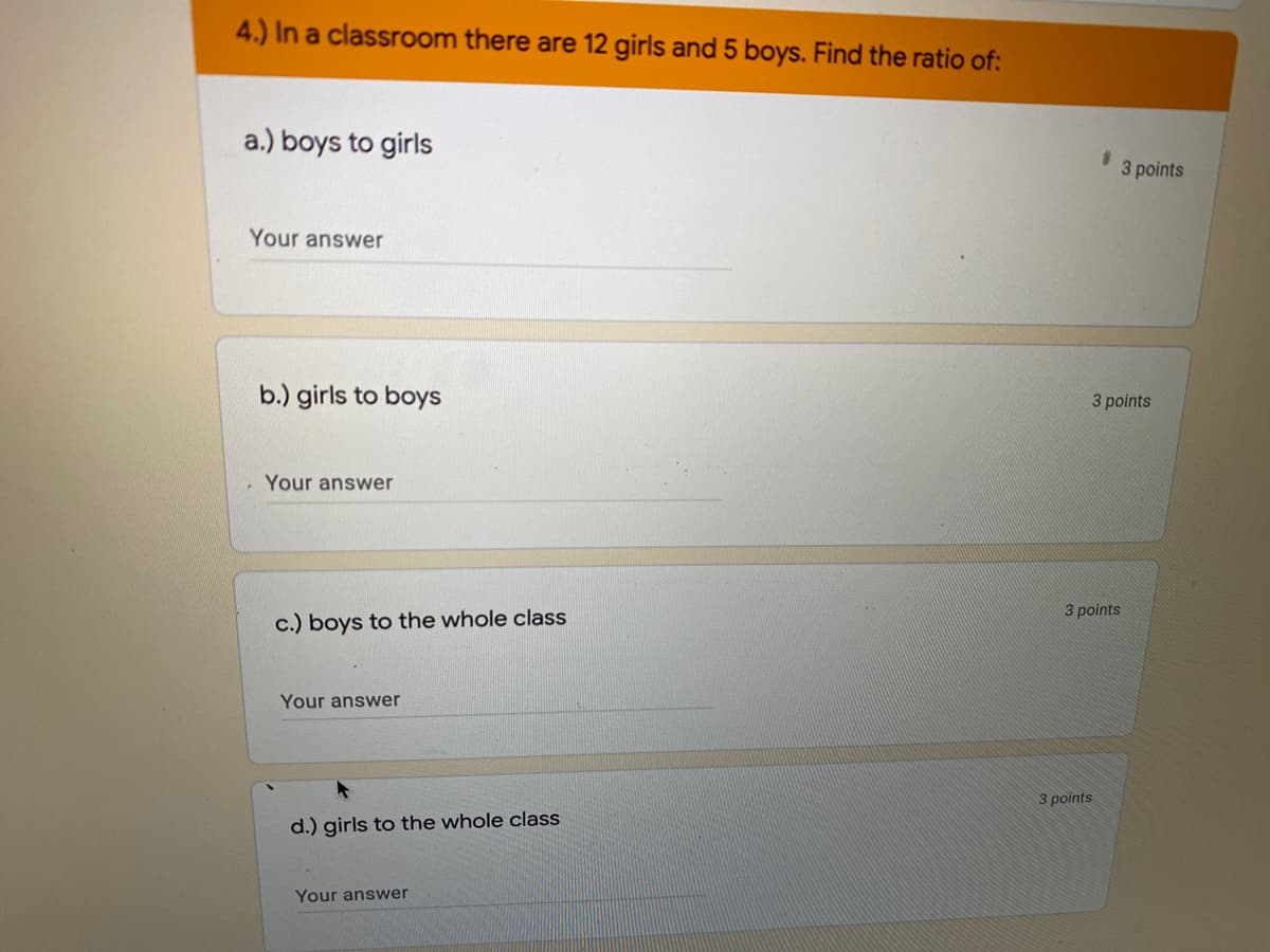 4.) In a classroom there are 12 girls and 5 boys. Find the ratio of:
a.) boys to girls
3 points
Your answer
b.) girls to boys
3 points
Your answer
3 points
c.) boys to the whole class
Your answer
3 points
d.) girls to the whole class
Your answer
