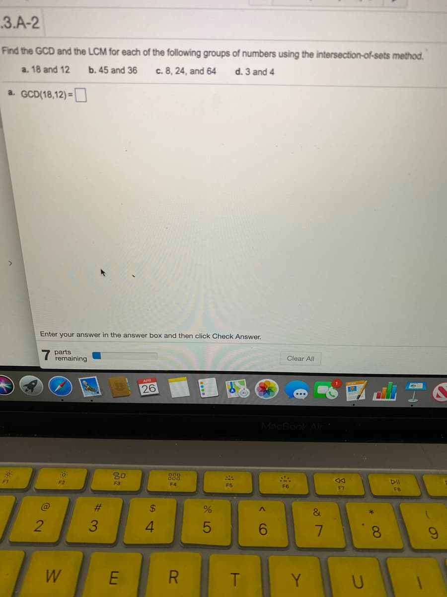 3.A-2
Find the GCD and the LCM for each of the following groups of numbers using the intersection-of-sets method.
a. 18 and 12
b. 45 and 36
c. 8, 24, and 64
d. 3 and 4
a. GCD(18,12) =
Enter your answer in the answer box and then click Check Answer.
parts
remaining
Clear All
26
MacBook Air
80
F1
F2
F3
F4
DII
F5
F6
F7
F8
%23
%24
4.
5
6.
8.
W
E
R
Y

