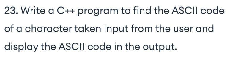 23. Write a C++ program to find the ASCII code
of a character taken input from the user and
display the ASCII code in the output.
