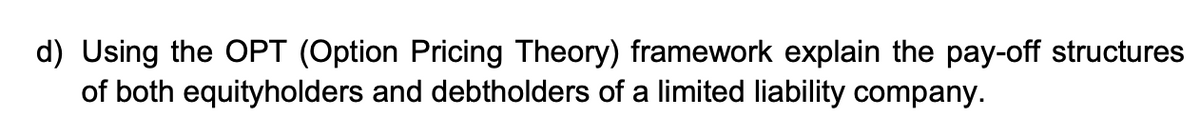 d) Using the OPT (Option Pricing Theory) framework explain the pay-off structures
of both equityholders and debtholders of a limited liability company.
