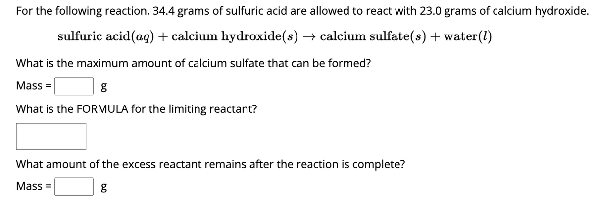 For the following reaction, 34.4 grams of sulfuric acid are allowed to react with 23.0 grams of calcium hydroxide.
sulfuric acid (aq) + calcium hydroxide(s) → calcium sulfate(s) + water(1)
What is the maximum amount of calcium sulfate that can be formed?
Mass=
g
What is the FORMULA for the limiting reactant?
What amount of the excess reactant remains after the reaction is complete?
Mass=
g