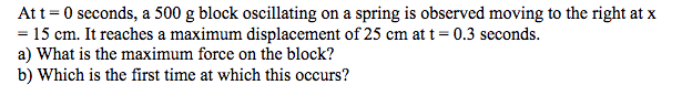 Att =0 seconds, a 500 g block oscillating on a spring is observed moving to the right at x
= 15 cm. It reaches a maximum displacement of 25 cm at t= 0.3 seconds.
a) What is the maximum force on the block?
b) Which is the first time at which this occurs?
