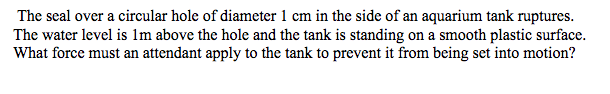 The seal over a circular hole of diameter 1 cm in the side of an aquarium tank ruptures.
The water level is lm above the hole and the tank is standing on a smooth plastic surface.
What force must an attendant apply to the tank to prevent it from being set into motion?
