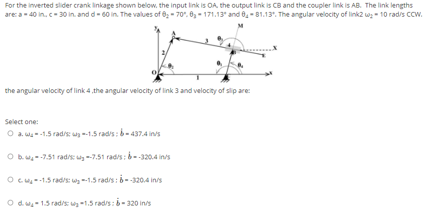 For the inverted slider crank linkage shown below, the input link is OA, the output link is CB and the coupler link is AB. The link lengths
are: a = 40 in., c = 30 in. and d = 60 in. The values of 02 = 70°, 03 = 171.13° and 0, = 81.13°. The angular velocity of link2 w2 = 10 rad/s CCW.
the angular velocity of link 4,the angular velocity of link 3 and velocity of slip are:
Select one:
O a. Wa = -1.5 rad/s; wa =-1.5 rad/s; b = 437.4 in/s
b. wa = -7.51 rad/s; wz =-7.51 rad/s; b = -320.4 in/s
O c. Wa = -1.5 rad/s; w3 =-1.5 rad/s; b = -320.4 in/s
O d. wa = 1.5 rad/s; wa =1.5 rad/s; b = 320 in/s
