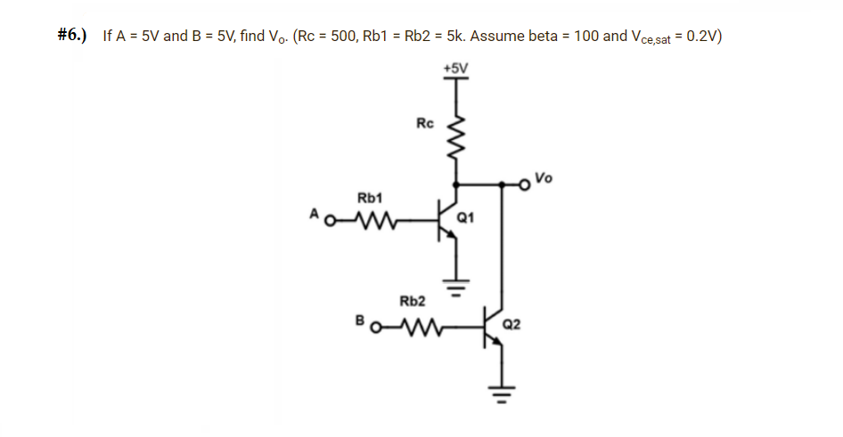 #6.) If A = 5V and B = 5V, find Vo. (Rc = 500, Rb1 = Rb2 = 5k. Assume beta = 100 and Vce,sat = 0.2V)
+5V
AC
Rb1
Rc
Rb2
BOM
Q1
Q2