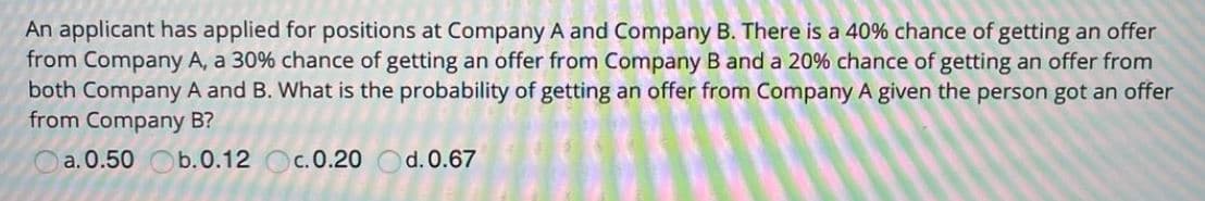 An applicant has applied for positions at Company A and Company B. There is a 40% chance of getting an offer
from Company A, a 30% chance of getting an offer from Company B and a 20% chance of getting an offer from
both Company A and B. What is the probability of getting an offer from Company A given the person got an offer
from Company B?
a. 0.50 Ob.0.12 Oc.0.20 Od.0.67
