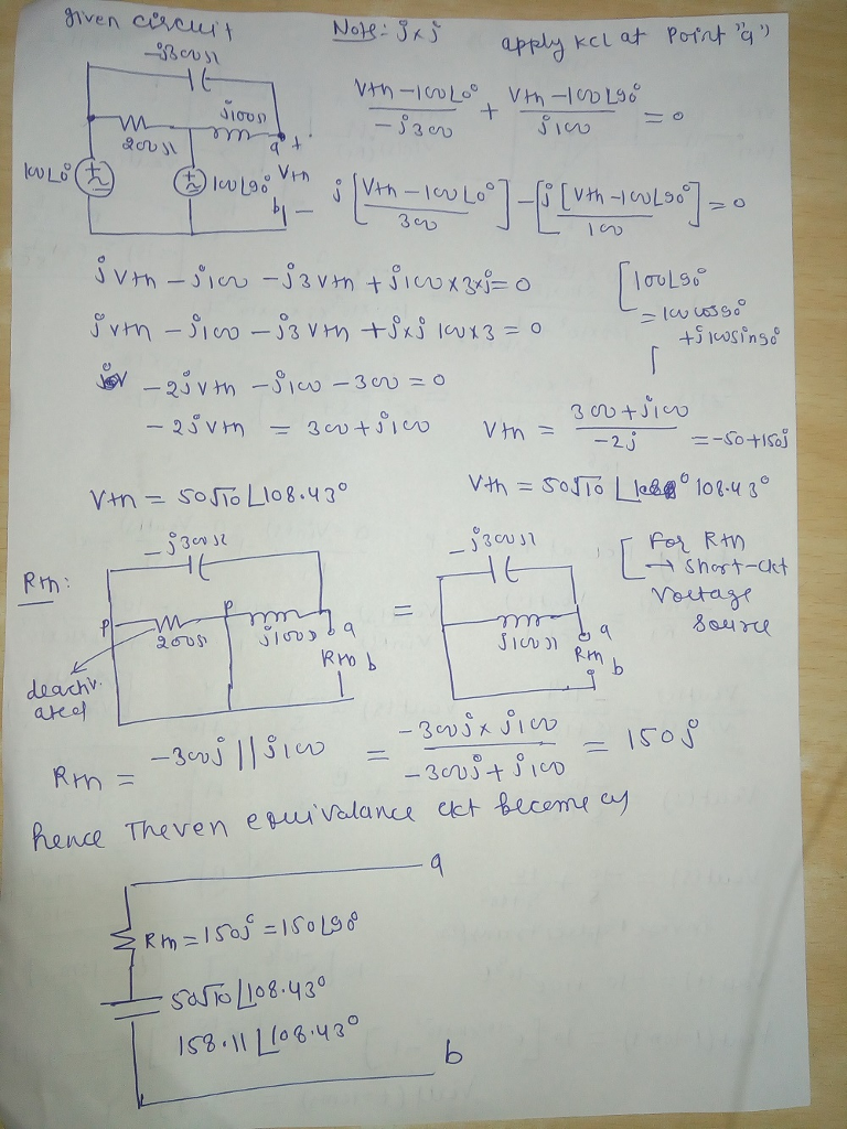 given circuit
-Bous
KULO
Rth:
2011
deachv.
ated.
δίσος
qº +
Ⓒ1020; Vin : [VAR - ICU LO® ] - [5 [Vth -1 COLD0²] = 0
LO
Vth Lo
300
Note: SxS
vtvia - 3 vị tới cox3 EO
orm-co-3VH tử XS KUX3 = 0
JV -23vth -S10-30v=0
25vmn
300+100
-
Vtn 50STO L108.430
j30v 12
m
2005
Vth-100 200
+
- 1300
BLOOD
9
RMD b
apply kel at Point "a"
Vth-100296
SICO
Rm=1503² = 150 190⁰
•50rTo 1108.430
158.11 [108.43°
=
=
Vth =
300+100
-2j
Vth = SoTo |
jaust
HE
m
SIOUN
da
RM
[100Ls6°
-305x100
-305 || 5100
Rmn =
-300+100
hence Theven equivalance ext become cy
9
-
b
=10155500
til singo
[
=-50+150j
108-48°
For Rtn
→ Short-akt
Voltage
воине
1508