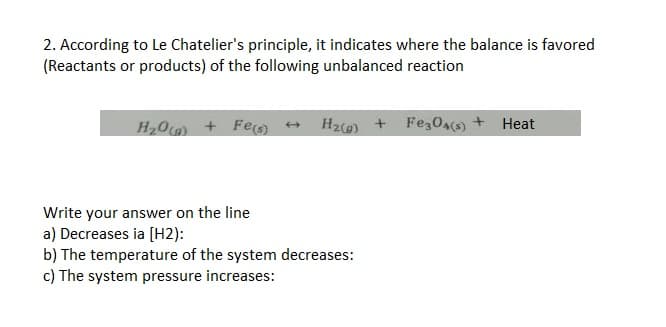 2. According to Le Chatelier's principle, it indicates where the balance is favored
(Reactants or products) of the following unbalanced reaction
H₂O(a) + Fe(s) + H₂(g) + Fe3O4(s) + Heat
Write your answer on the line
a) Decreases ia [H2):
b) The temperature of the system decreases:
c) The system pressure increases: