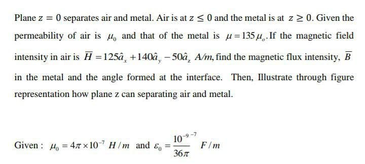 Plane z = 0 separates air and metal. Air is at z < 0 and the metal is at z 2 0. Given the
permeability of air is , and that of the metal is u=135 u,.If the magnetic field
intensity in air is H =125â, +140â, - 50â, A/m, find the magnetic flux intensity, B
in the metal and the angle formed at the interface. Then, Illustrate through figure
representation how plane z can separating air and metal.
Given : 4, = 47 x 10- H/m and &
10-9-7
F/m
%3D
36л
