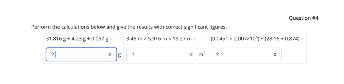 Perform the calculations below and give the results with correct significant figures.
3.48 mx 5.916 m x 19.27 m =
=
31.816 g + 4.23 g + 0.097 g
?|
?
m³
(0.0451 x 2.007×104) — (28.16 ÷ 0.874) =
?
Question #4
↑