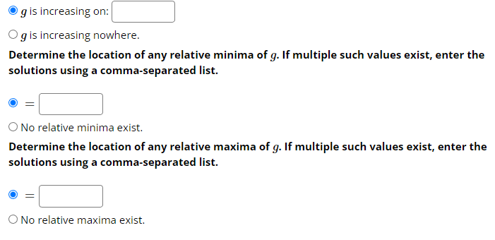 g is increasing on:
Og is increasing nowhere.
Determine the location of any relative minima of g. If multiple such values exist, enter the
solutions using a comma-separated list.
No relative minima exist.
Determine the location of any relative maxima of g. If multiple such values exist, enter the
solutions using a comma-separated list.
O No relative maxima exist.