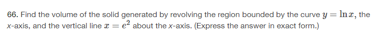 66. Find the volume of the solid generated by revolving the region bounded by the curve y = lnx, the
x-axis, and the vertical line x = e² about the x-axis. (Express the answer in exact form.)