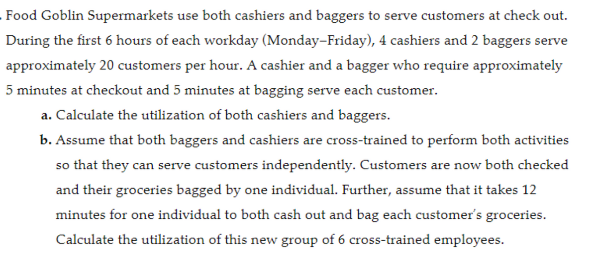 Food Goblin Supermarkets use both cashiers and baggers to serve customers at check out.
During the first 6 hours of each workday (Monday-Friday), 4 cashiers and 2 baggers serve
approximately 20 customers per hour. A cashier and a bagger who require approximately
5 minutes at checkout and 5 minutes at bagging serve each customer.
a. Calculate the utilization of both cashiers and baggers.
b. Assume that both baggers and cashiers are cross-trained to perform both activities
so that they can serve customers independently. Customers are now both checked
and their groceries bagged by one individual. Further, assume that it takes 12
minutes for one individual to both cash out and bag each customer's groceries.
Calculate the utilization of this new group of 6 cross-trained employees.