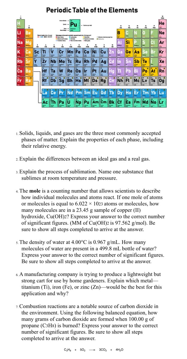 Periodic Table of the Elements
Pu
Не
Li Be
B
NO
Ne
Na Mg
Si P s Ci Ar
vin
Cr Mn Fe Co Ni Cu Zn Ga Ge As Se Br Kr
Rb Sr Y zr Nb Mo Te Ru Rh Pd Ag cd in Sn Sb Te
H ta w Re os ir Pt Au Hg Pb Bi Po At Rn
Db So Bh Hs Mi Ds Rg Cn Nh Fl Mc Lv Ts og
Ca Sc Ti V
Žn
Xe
Cs Ba
Fr Ra
La Ce Pr Nd Pm Sm Eu Gd Tb Dy Ho Er Tm Yb Lu
Ac Th Pa U Np Pu Am Cm Bk Cf Es Fm Md No Lr
1. Solids, liquids, and gases are the three most commonly accepted
phases of matter. Explain the properties of each phase, including
their relative energy.
Explain the differences between an ideal gas and a real gas.
3. Explain the process of sublimation. Name one substance that
sublimes at room temperature and pressure.
4. The mole is a counting number that allows scientists to describe
how individual molecules and atoms react. If one mole of atoms
or molecules is equal to 6.022 × 1023 atoms or molecules, how
many molecules are in a 23.45 g sample of copper (II)
hydroxide, Cu(OH)2? Express your answer to the correct number
of significant figures. (MM of Cu(OH)2 is 97.562 g/mol). Be
sure to show all steps completed to arrive at the answer.
. The density of water at 4.00°C is 0.967 g/mL. How many
molecules of water are present in a 499.8 mL bottle of water?
Express your answer to the correct number of significant figures.
Be sure
show all steps completed to arrive at the answer.
6. A manufacturing company is trying to produce a lightweight but
strong cart for use by home gardeners. Explain which metal-
titanium (Ti), iron (Fe), or zinc (Zn)–would be the best for this
application and why?
.Combustion reactions are a notable source of carbon dioxide in
the environment. Using the following balanced equation, how
many grams of carbon dioxide are formed when 100.00 g of
propane (C3H8) is burned? Express your answer to the correct
number of significant figures. Be sure to show all steps
completed to arrive at the answer.
C3Ha + 502 -
3C0, + 4H,O
