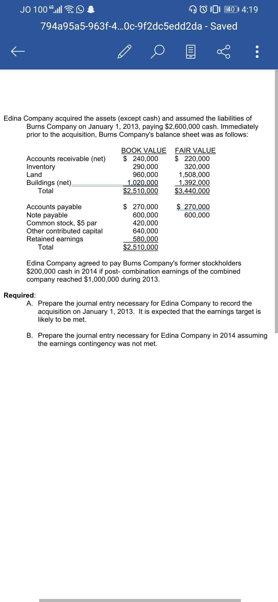 JO 100 4ll
OO D 40I 4:19
794a95a5-963f-4...0c-9f2dc5edd2da - Saved
Edina Company acqui
the assets (except cash) and assumed the liabilities of
Burns Company on January 1, 2013, paying $2,600,000 cash. Immediately
prior to the acquisition, Burns Company's balance sheet was as follows:
BOOK VALUE
$ 240,000
290,000
960,000
1,020,000
$2,510,000
FAIR VALUE
$ 220,000
320,000
1,508,000
1,392,000
$3,440,000
Accounts receivable (net)
Inventory
Land
Buildings (net).
Total
Accounts payable
Note payable
Common stock, $5 par
Other contributed capital
Retained earnings
$ 270,000
600,000
420,000
640,000
580,000
$2,510,000
$ 270,000
600,000
Total
Edina Company agreed to pay Burns Company's former stockholders
$200,000 cash in 2014 if post- combination earnings of the combined
company reached $1,000,000 during 2013.
Required:
A. Prepare the journal entry necessary for Edina Company to record the
acquisition on January 1, 2013. It is expected that the earnings target is
likely to be met.
B. Prepare the journal entry necessary for Edina Company in 2014 assuming
the earnings contingency was not met.
