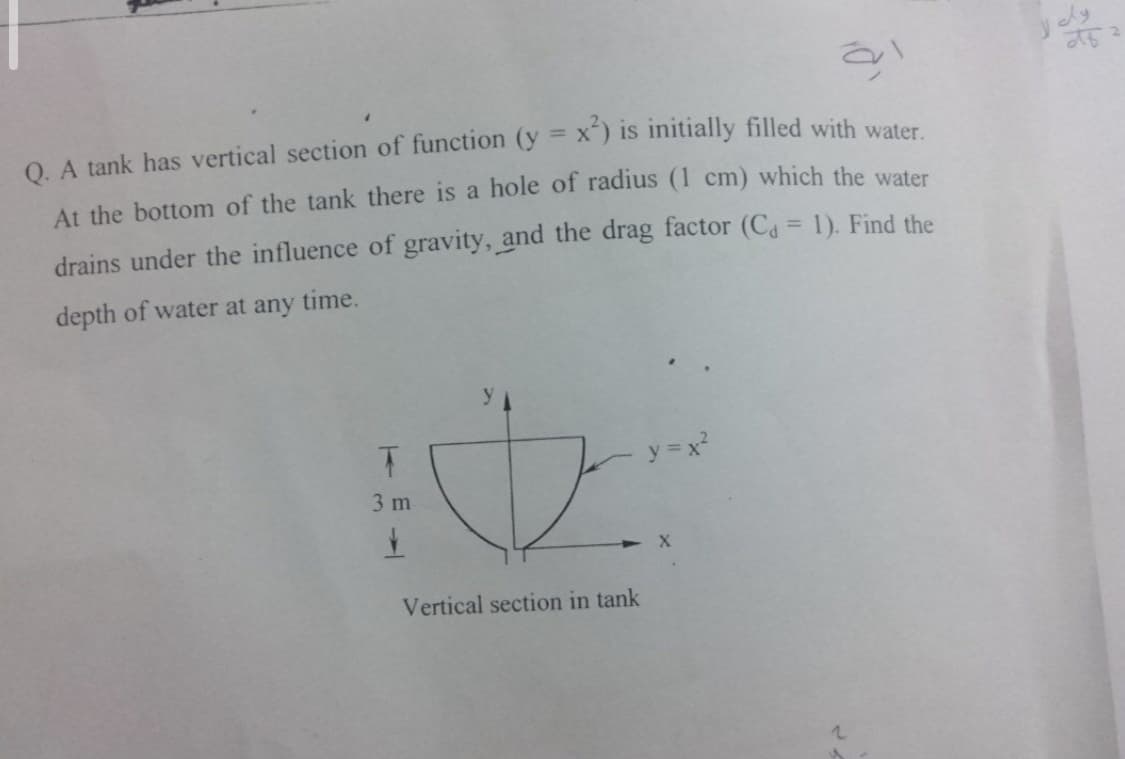 O. A tank has vertical section of function (y = x") is initially filled with water
At the bottom of the tank there is a hole of radius (1 cm) which the water
drains under the influence of gravity, and the drag factor (Ca = 1). Find the
depth of water at any time.
y = x?
3 m
Vertical section in tank
