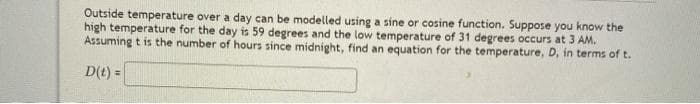 Outside temperature over a day can be modelled using a sine or cosine function. Suppose you know the
high temperature for the day is 59 degrees and the low temperature of 31 degrees occurs at 3 AM.
Assuming t is the number of hours since midnight, find an equation for the temperature, D, in terms of t.
D(t) =
