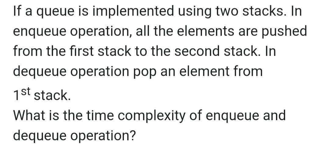 If a queue is implemented using two stacks. In
enqueue operation, all the elements are pushed
from the first stack to the second stack. In
dequeue operation pop an element from
1st stack.
What is the time complexity of enqueue and
dequeue operation?
