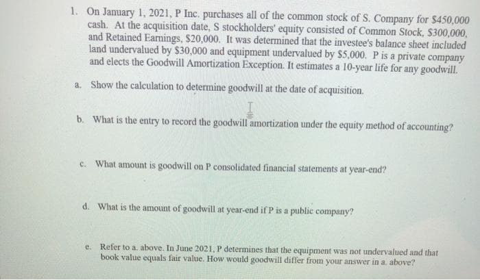 1. On Jamuary 1, 2021, P Inc. purchases all of the common stock of S. Company for $450,000
cash. At the acquisition date, S stockholders' equity consisted of Common Stock, $300,000,
and Retained Earnings, $20,000. It was determined that the investee's balance sheet included
land undervalued by $30,000 and equipment undervalued by $5,000. P is a private company
and elects the Goodwill Amortization Exception. It estimates a 10-year life for any goodwill.
a. Show the calculation to determine goodwill at the date of acquisition.
b. What is the entry to record the goodwill amortization under the equity method of accounting?
c. What amount is goodwill on P consolidated financial statements at year-end?
d. What is the amount of goodwill at year-end if P is a public company?
e. Refer to a. above. In June 2021, P determines that the equipment was not undervalued and that
book value equals fair value. How would goodwill differ from your answer in a, above?
