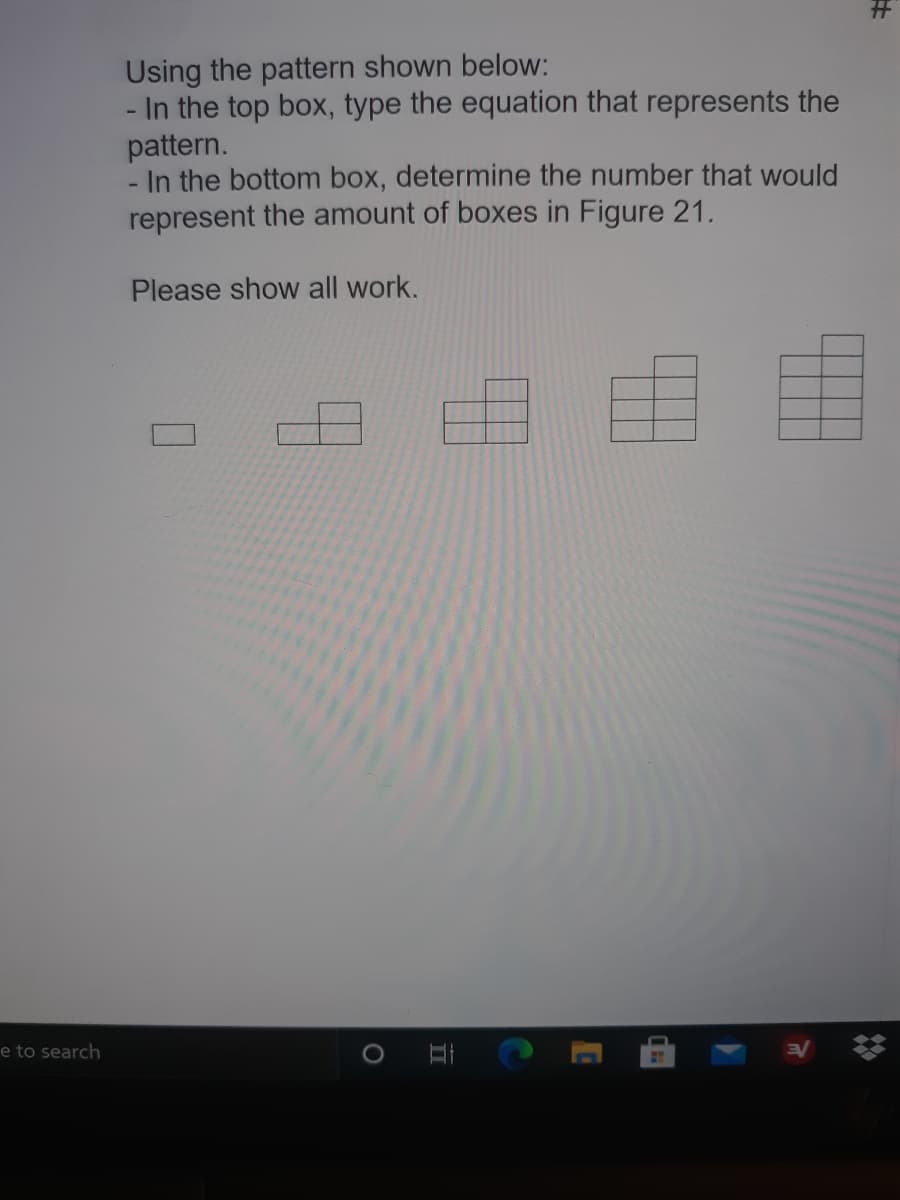 Using the pattern shown below:
- In the top box, type the equation that represents the
pattern.
In the bottom box, determine the number that would
represent the amount of boxes in Figure 21.
Please show all work.
e to search
