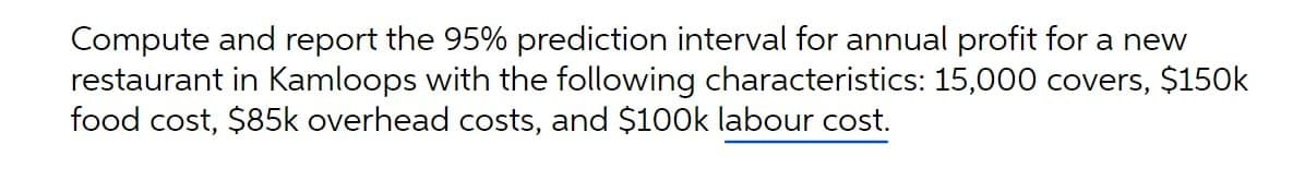 Compute and report the 95% prediction interval for annual profit for a new
restaurant in Kamloops with the following characteristics: 15,000 covers, $150k
food cost, $85k overhead costs, and $100k labour cost.
