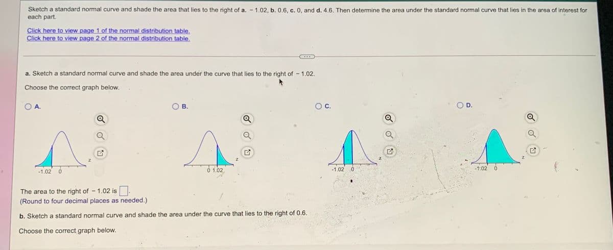 Sketch a standard normal curve and shade the area that lies to the right of a. – 1.02, b. 0.6, c. 0, and d. 4.6. Then determine the area under the standard normal curve that lies in the area of interest for
each part.
Click here to view page 1 of the normal distribution table.
Click here to view page 2 of the normal distribution table.
a. Sketch a standard normal curve and shade the area under the curve that lies to the right of – 1.02.
-
Choose the correct graph below.
O A.
В.
OC.
O D.
z
0 1.02
-1.02 0
-1:02
-1.02 0
The area to the right of - 1.02 is
(Round to four decimal places as needed.)
b. Sketch a standard normal curve and shade the area under the curve that lies to the right of 0.6.
Choose the correct graph below.
