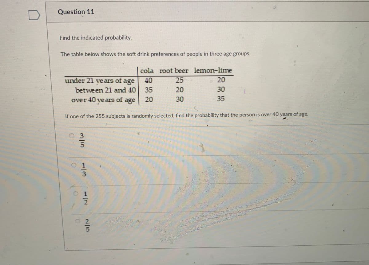 Question 11
Find the indicated probability.
The table below shows the soft drink preferences of people in three age groups.
cola root beer lemon-lime
under 21 ve ars of age
40
25
20
between 21 and 40
35
20
30
over 40 ve ars of age
20
30
35
If one of the 255 subjects is randomly selected, find the probability that the person is over 40 years of age.
M15
1/3
/2
2/5
