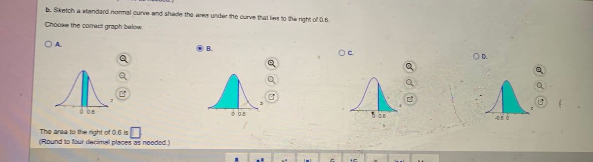 b. Sketch a standard normal curve and shade the area under the curve that lies to the right of 0.6.
Choose the correct graph below.
O A
В.
Oc.
O D.
0 0.6
0 0.6
5 0.6
-0.6 0
The area to the right of 0.6 is
(Round to four decimal places as needed.)
