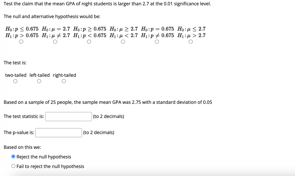 Test the claim that the mean GPA of night students is larger than 2.7 at the 0.01 significance level.
The null and alternative hypothesis would be:
2.7 Но:р > 0.675 Но: д > 2.7 Но:р
Н:р> 0.675 Hi:д + 2.7 Н:р < 0.675 Hi:д < 2.7 Н:р+ 0.675 Hi:д > 2.7
Но: р< 0.675 Но: и
0.675 Но: р < 2.7
The test is:
two-tailed left-tailed right-tailed
Based on a sample of 25 people, the sample mean GPA was 2.75 with a standard deviation of 0.05
The test statistic is:
(to 2 decimals)
The p-value is:
(to 2 decimals)
Based on this we:
O Reject the null hypothesis
Fail to reject the null hypothesis
