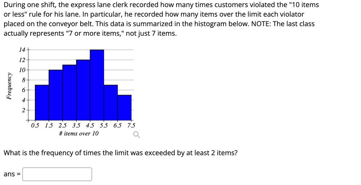 During one shift, the express lane clerk recorded how many times customers violated the "10 items
or less" rule for his lane. In particular, he recorded how many items over the limit each violator
placed on the conveyor belt. This data is summarized in the histogram below. NOTE: The last class
actually represents "7 or more items," not just 7 items.
14+
12
10
8-
6-
2
0.5 1.5 2.5 3.5 4.5 5.5 6.5 7.5
# items over 10
What is the frequency of times the limit was exceeded by at least 2 items?
ans =
Frequency
