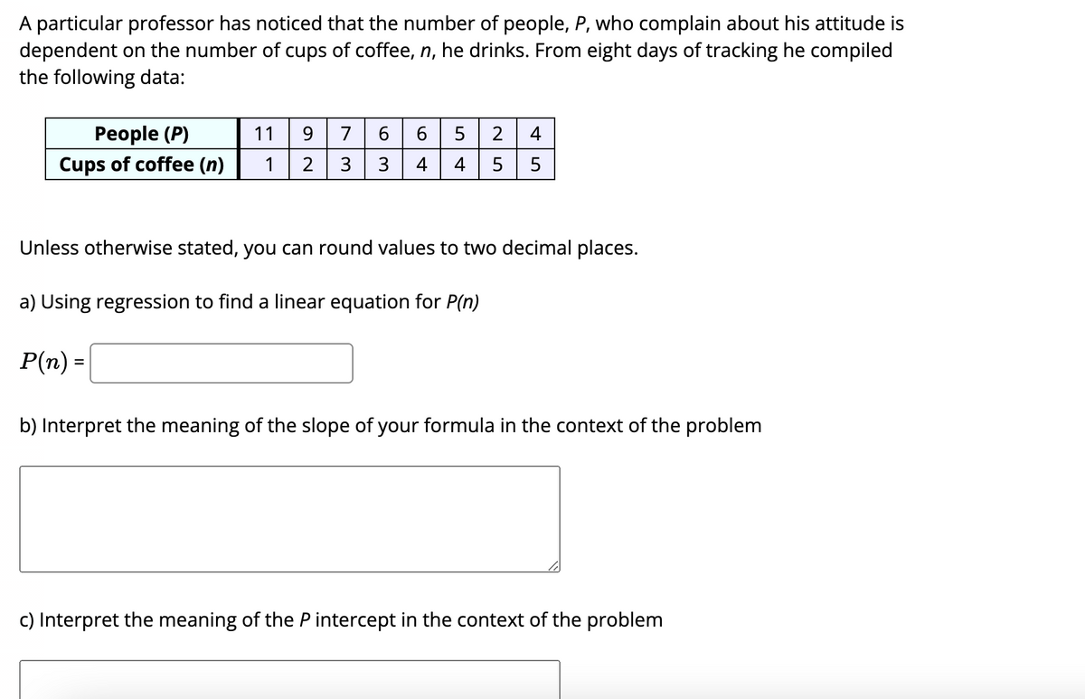 A particular professor has noticed that the number of people, P, who complain about his attitude is
dependent on the number of cups of coffee, n, he drinks. From eight days of tracking he compiled
the following data:
Реople (P)
11
9.
7
6
5
Cups of coffee (n)
1
3
3
4
5
5
Unless otherwise stated, you can round values to two decimal places.
a) Using regression to find a linear equation for P(n)
P(n) =
b) Interpret the meaning of the slope of your formula in the context of the problem
c) Interpret the meaning of the P intercept in the context of the problem
