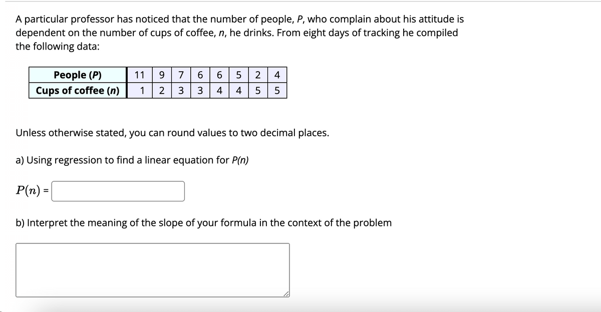 A particular professor has noticed that the number of people, P, who complain about his attitude is
dependent on the number of cups of coffee, n, he drinks. From eight days of tracking he compiled
the following data:
People (P)
11
9
7
6
4
Cups of coffee (n)
1
2
3
4
4
5
Unless otherwise stated, you can round values to two decimal places.
a) Using regression to find a linear equation for P(n)
P(n) =
%3D
b) Interpret the meaning of the slope of your formula in the context of the problem
