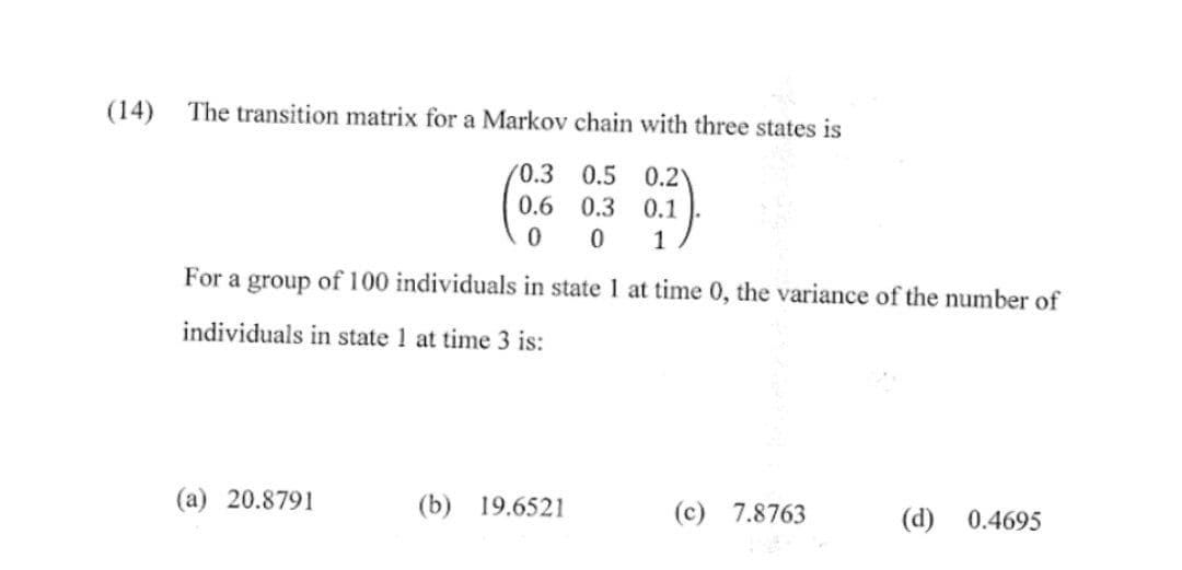 (14) The transition matrix for a Markov chain with three states is
0.3
0.5 0.21
0.6
0.3 0.1
0 0 1
For a group of 100 individuals in state 1 at time 0, the variance of the number of
individuals in state 1 at time 3 is:
(a) 20.8791
(b) 19.6521
(c) 7.8763
(d) 0.4695