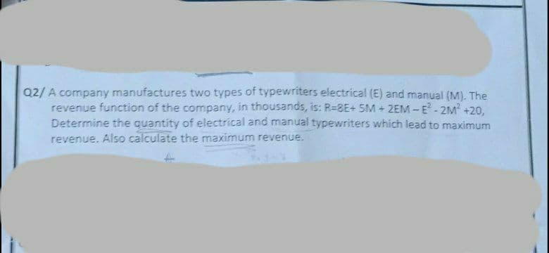 AL
Q2/A company manufactures two types of typewriters electrical (E) and manual (M). The
revenue function of the company, in thousands, is: R=8E+ 5M+2EM-E²-2M² +20,
Determine the quantity of electrical and manual typewriters which lead to maximum
revenue. Also calculate the maximum revenue.
