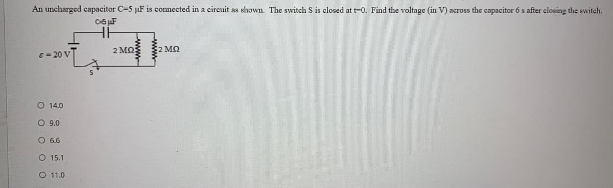 An uncharged capacitor C=5 µF is connected in a circuit as shown. The switch S is closed at t=0. Find the voltage (in V) across the capacitor 6 s after closing the switch.
C-5 µF
2 MQ
2 MN
E = 20 V
O 14.0
O 9.0
O 6.6
O 15.1
O 11.0
