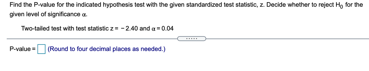 Find the P-value for the indicated hypothesis test with the given standardized test statistic, z. Decide whether to reject H, for the
given level of significance a.
Two-tailed test with test statistic z = - 2.40 and a = 0.04
.....
P-value = (Round to four decimal places as needed.)
%3D
