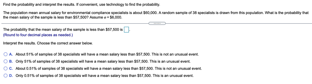 Find the probability and interpret the results. If convenient, use technology to find the probability.
The population mean annual salary for environmental compliance specialists is about $60,000. A random sample of 38 specialists is drawn from this population. What is the probability that
the mean salary of the sample is less than $57,500? Assume o =
$6,000.
.....
The probability that the mean salary of the sample is less than $57,500 is
(Round to four decimal places as needed.)
Interpret the results. Choose the correct answer below.
O A. About 51% of samples of 38 specialists will have a mean salary less than $57,500. This is not an unusual event.
B. Only 51% of samples of 38 specialists will have a mean salary less than $57,500. This is an unusual event.
C. About 0.51% of samples of 38 specialists will have a mean salary less than $57,500. This is not an unusual event.
D. Only 0.51% of samples of 38 specialists will have a mean salary less than $57,500. This is an unusual event.
