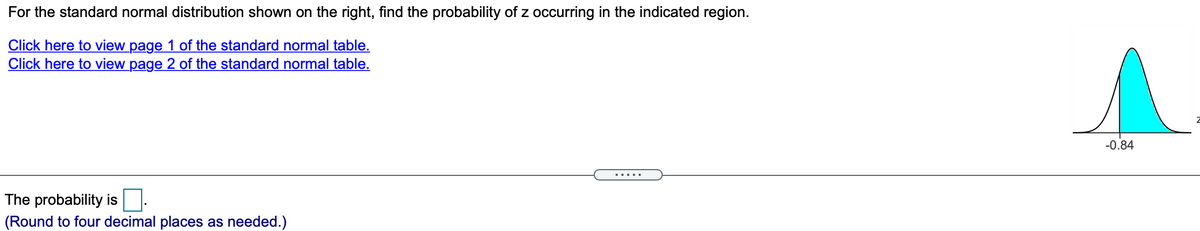 For the standard normal distribution shown on the right, find the probability of z occurring in the indicated region.
Click here to view page 1 of the standard normal table.
Click here to view page 2 of the standard normal table.
-0.84
.....
The probability is:
(Round to four decimal places as needed.)
