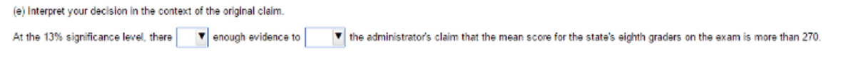 (e) Interpret your decision in the context of the original claim.
At the 13% significance level, there
enough evidence to
the administrator's claim that the mean score for the state's eighth graders on the exam is more than 270.
