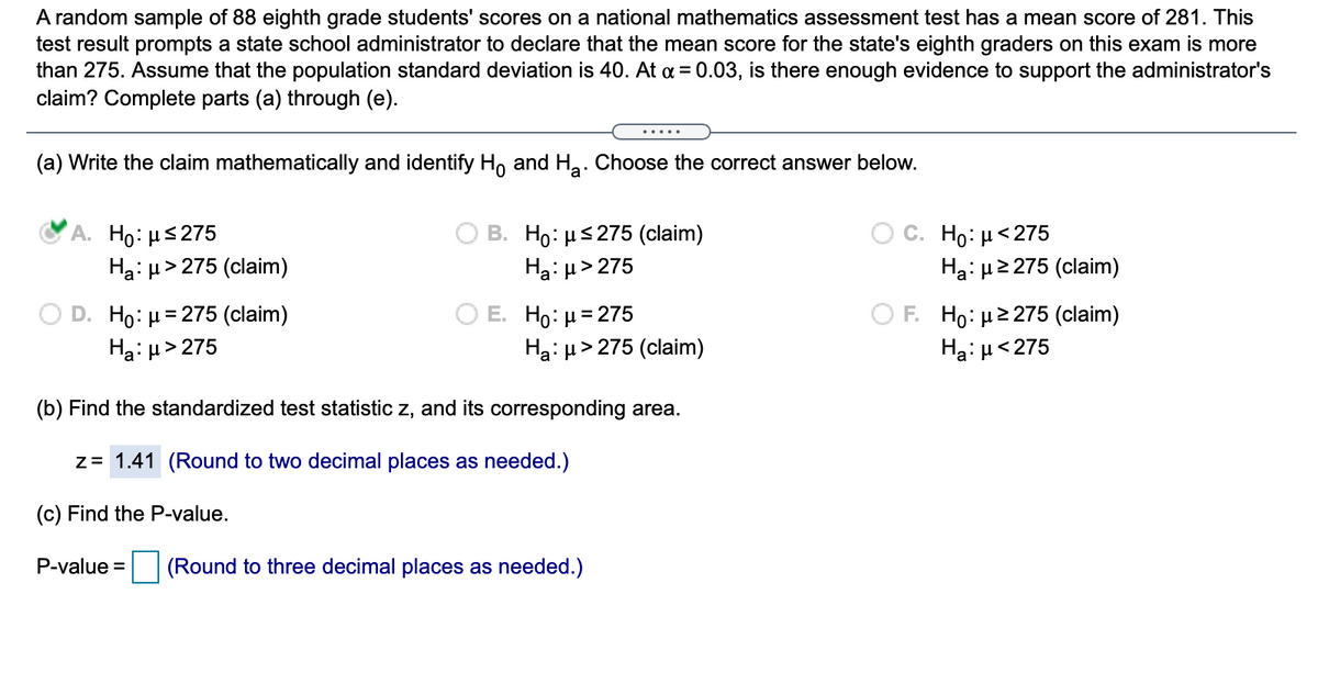 A random sample of 88 eighth grade students' scores on a national mathematics assessment test has a mean score of 281. This
test result prompts a state school administrator to declare that the mean score for the state's eighth graders on this exam is more
than 275. Assume that the population standard deviation is 40. At a = 0.03, is there enough evidence to support the administrator's
claim? Complete parts (a) through (e).
(a) Write the claim mathematically and identify H, and Ha: Choose the correct answer below.
А. Но: s275
Ha: µ> 275 (claim)
В. Но: р$275 (claim)
Ha: µ> 275
C. Ho: µ<275
Hai µ2 275 (claim)
D. Ho: µ= 275 (claim)
Ha: µ> 275
E. H0 μ=275
Hạ: µ> 275 (claim)
O F. Ho: µ2 275 (claim)
Haiu<275
(b) Find the standardized test statistic z, and its corresponding area.
z= 1.41 (Round to two decimal places as needed.)
(c) Find the P-value.
P-value =
(Round to three decimal places as needed.)
