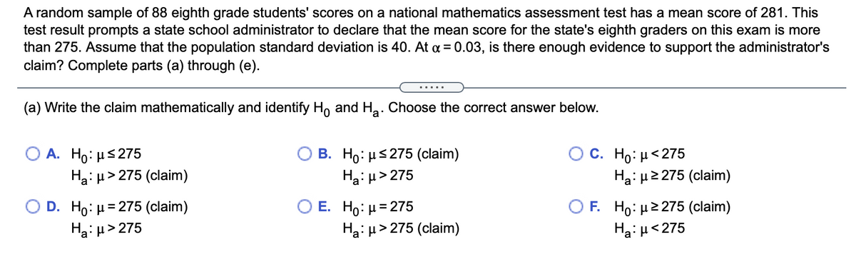 A random sample of 88 eighth grade students' scores on a national mathematics assessment test has a mean score of 281. This
test result prompts a state school administrator to declare that the mean score for the state's eighth graders on this exam is more
than 275. Assume that the population standard deviation is 40. At a = 0.03, is there enough evidence to support the administrator's
claim? Complete parts (a) through (e).
.....
(a) Write the claim mathematically and identify H, and Ha. Choose the correct answer below.
'
O A. Ho: µs 275
Hai H> 275 (claim)
B. H0: μ<275 (claim)
Ha: µ> 275
c. Ho: μ< 275
Hai u2 275 (claim)
O D. Ho: µ = 275 (claim)
Ha: µ> 275
Ο Ε. Ho: μ = 275
Ha: µ> 275 (claim)
OF H : μ2 275 (claim)
Ha: µ<275
