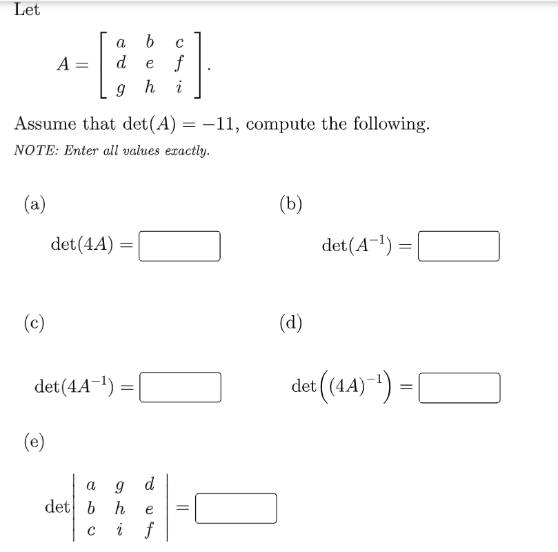 Let
a
b
A =
d
f
e
9 h
i
Assume that det(A) = –11, compute the following.
NOTE: Enter all values exactly.
(a)
(b)
det (4A)
det(A-!) =
(c)
(d)
det(44-!) =
det (44)) = [
(e)
d
det b h
i f
e
C
