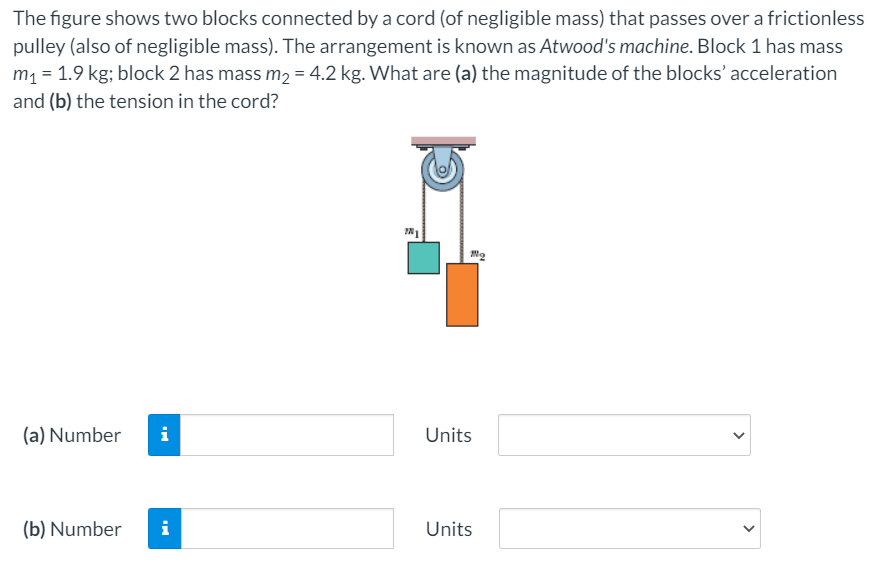 The figure shows two blocks connected by a cord (of negligible mass) that passes over a frictionless
pulley (also of negligible mass). The arrangement is known as Atwood's machine. Block 1 has mass
m, = 1.9 kg; block 2 has mass m, = 4.2 kg. What are (a) the magnitude of the blocks' acceleration
and (b) the tension in the cord?
(a) Number
i
Units
(b) Number
i
Units
>
