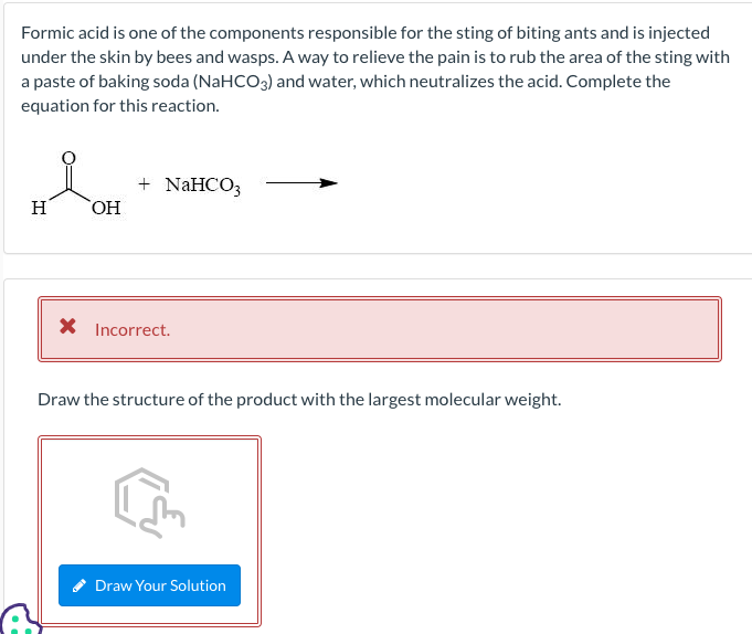 Formic acid is one of the components responsible for the sting of biting ants and is injected
under the skin by bees and wasps. A way to relieve the pain is to rub the area of the sting with
a paste of baking soda (NaHCO3) and water, which neutralizes the acid. Complete the
equation for this reaction.
H
OH
+ NaHCO3
* Incorrect.
Draw the structure of the product with the largest molecular weight.
Draw Your Solution