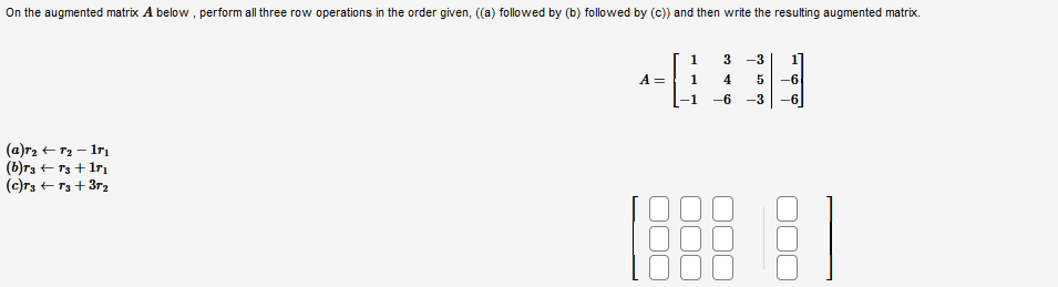 On the augmented matrix A below, perform all three row operations in the order given, ((a) followed by (b) followed by (c)) and then write the resulting augmented matrix.
(a)r₂ + 7₂ - 17₁
(b)r3 + 73 +17₁
(c)T3 + 73 +37₂
A =
1
1
3 -3
4 5 -6
-6-3-6
8]