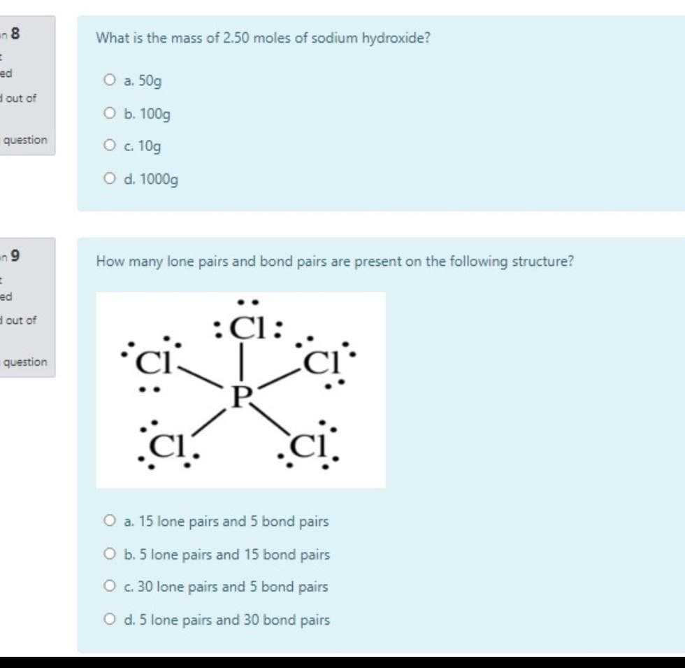 an 8
What is the mass of 2.50 moles of sodium hydroxide?
ed
O a. 50g
d out of
O b. 100g
question
O . 10g
O d. 1000g
an 9
How many lone pairs and bond pairs are present on the following structure?
ed
d out of
:Cl:
question
P.
O a. 15 lone pairs and 5 bond pairs
O b. 5 lone pairs and 15 bond pairs
O . 30 lone pairs and 5 bond pairs
O d. 5 lone pairs and 30 bond pairs
